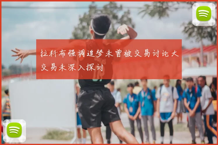 拉科布强调追梦未曾被交易讨论大交易未深入探讨