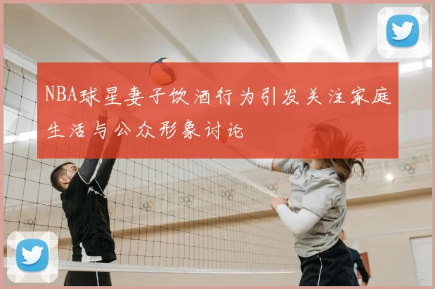 NBA球星妻子饮酒行为引发关注家庭生活与公众形象讨论