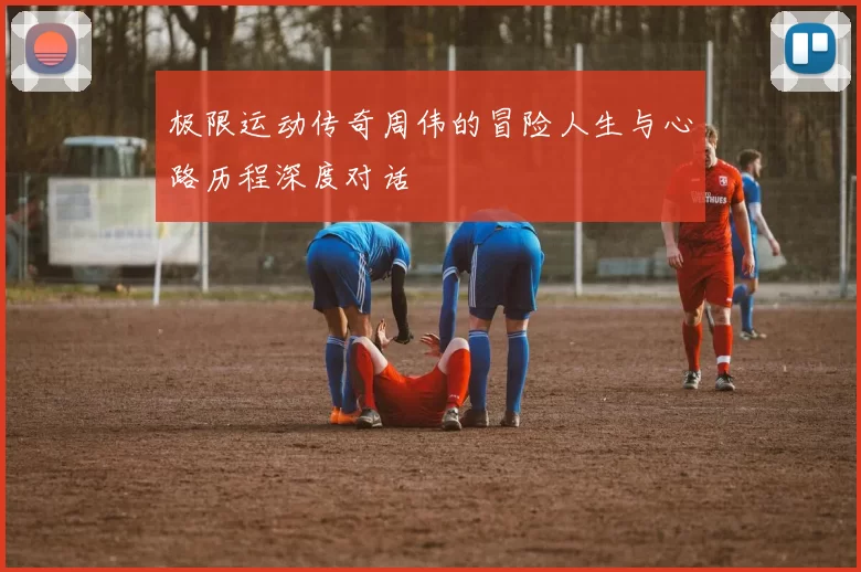 极限运动传奇周伟的冒险人生与心路历程深度对话