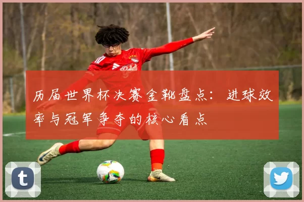 历届世界杯决赛金靴盘点：进球效率与冠军争夺的核心看点